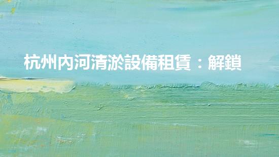 杭州內河清淤設備租賃：解鎖城市血脈，重塑水域生機！